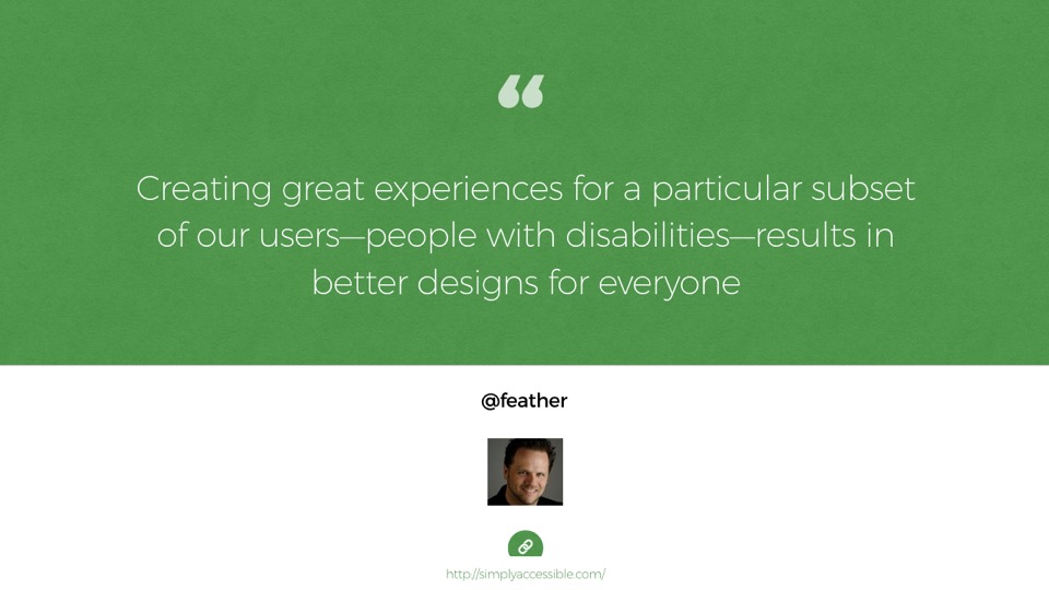 Quote from Derek Featherstone: Creating great experiences for a particular subset of our users—people with disabilities—results in better designs for everyone