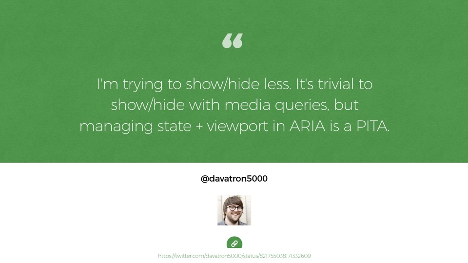 Quote from Dave Rupert: I'm trying to show/hide less. It's trivial to show/hide with media queries, but managing state + viewport in ARIA is a PITA.